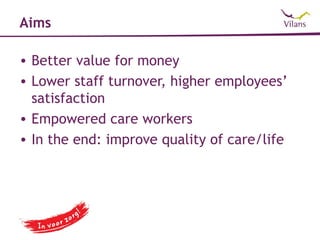 Aims

• Better value for money
• Lower staff turnover, higher employees’
  satisfaction
• Empowered care workers
• In the end: improve quality of care/life
 