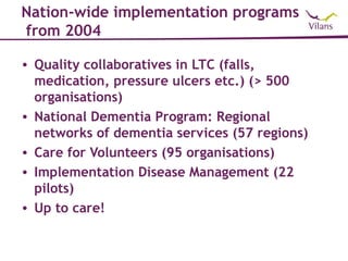 Nation-wide implementation programs
from 2004

• Quality collaboratives in LTC (falls,
  medication, pressure ulcers etc.) (> 500
  organisations)
• National Dementia Program: Regional
  networks of dementia services (57 regions)
• Care for Volunteers (95 organisations)
• Implementation Disease Management (22
  pilots)
• Up to care!
 