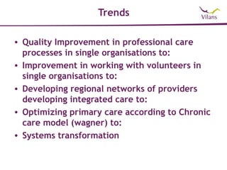 Trends

• Quality Improvement in professional care
  processes in single organisations to:
• Improvement in working with volunteers in
  single organisations to:
• Developing regional networks of providers
  developing integrated care to:
• Optimizing primary care according to Chronic
  care model (wagner) to:
• Systems transformation
 