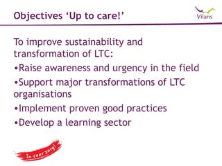 Objectives ‘Up to care!’

To improve sustainability and
transformation of LTC:
•Raise awareness and urgency in the field
•Support major transformations of LTC
organisations
•Implement proven good practices
•Develop a learning sector
 