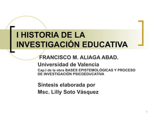 I HISTORIA DE LA INVESTIGACIÓN EDUCATIVA   FRANCISCO M. ALIAGA ABAD. Universidad de Valencia Cap.I de la obra BASES EPISTEMOLÓGICAS Y PROCESO DE INVESTIGACIÓN PSICOEDUCATIVA Síntesis elaborada por Msc. Lilly Soto Vásquez  