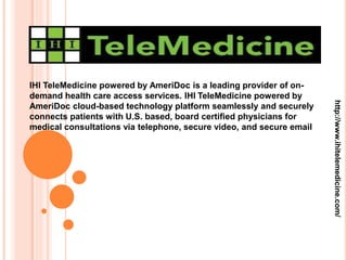 IHI TeleMedicine powered by AmeriDoc is a leading provider of on-
demand health care access services. IHI TeleMedicine powered by
AmeriDoc cloud-based technology platform seamlessly and securely
connects patients with U.S. based, board certified physicians for
medical consultations via telephone, secure video, and secure email
http://www.ihitelemedicine.com/
 