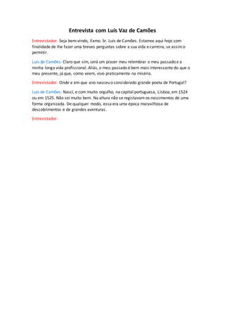 Entrevista com Luís Vaz de Camões
Entrevistador- Seja bem-vindo, Exmo. Sr. Luís de Camões. Estamos aqui hoje com
finalidade de lhe fazer uma breves perguntas sobre a sua vida e carreira, se assimo
permitir.
Luís de Camões- Claro que sim, será um prazer meu relembrar o meu passado e a
minha longa vida profissional. Aliás, o meu passado é bem mais interessante do que o
meu presente, já que, como veem, vivo praticamente na miséria.
Entrevistador- Onde e em que ano nasceu o considerado grande poeta de Portugal?
Luís de Camões- Nasci, e com muito orgulho, na capital portuguesa, Lisboa, em 1524
ou em 1525. Não sei muito bem. Na altura não se registavam os nascimentos de uma
forma organizada. De qualquer modo, essa era uma época maravilhosa de
descobrimentos e de grandes aventuras.
Entrevistador-
 