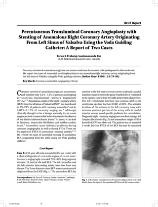Brief Report

Indian Heart J 2001; 53: 000–000

Percutaneous Transluminal Coronary Angioplasty with
Stenting of Anomalous Right Coronary Artery Originating
From Left Sinus of Valsalva Using the Voda Guiding
Catheter: A Report of Two Cases
Tarun K Praharaj, Gautamananda Ray
B.M. Birla Heart Research Centre, Calcutta

Coronary arteries of anomalous origin are uncommon and some forms seem to be predisposed to atherosclerosis.
We report two cases of successful stent implantation in an anomalous right coronary artery originating from
the left sinus of Valsalva using the Voda guiding catheter. (Indian Heart J 2001; 53: 79–82)
Key Words: Coronary anomalies, Angioplasty, Stents

C

oronary arteries of anomalous origin are uncommon
and found in only 0.2%–1.2% of patients undergoing
percutaneous transluminal coronary angioplasty
(PTCA).1–3 Anomalous origin of the right coronary artery
(RCA) from the left sinus of Valsalva (LSOV) has been found
in 6%–27% of patients with coronary anomalies4 and in
0.02%–0.17% of coronary angiogram. 5 Although
clinically thought to be a benign anomaly, it can cause
angina pectoris or myocardial infarction even in the absence
of any distinct atherosclerotic lesion.6 At times, it can lead
to faintness, ventricular fibrillation and sudden cardiac
death. 7 Anomalies cause technical problems during
coronary angiography as well as during PTCA. There are
few reports of PTCA of anomalous coronary arteries.8–12
We report two cases of successful stenting of anomalous
RCA originating from the LSOV using the Voda guiding
catheter.

anterior to the left main coronary artery and took a caudal
anterior course between the great vessels before it continued
on its normal course into the right atrioventricular groove.
The left ventricular function was normal with a left
ventricular ejection fraction (LVEF) of 64% . The anterior
location of the ostium in the left coronary cusp with
tortuous proximal portion of the artery with its caudal
anterior course posed specific problems for cannulation.
Diagnostic right coronary angiogram was done using a left
Amplatz II catheter (Fig. 2) and anomalous origin of RCA
from the LSOV was observed. The patient was re-admitted
2 weeks later for PTCA of the RCA because he remained

Case Report
Case 1: A 53-year-old male was admitted to our center with
a clinical diagnosis of crescendo angina of recent onset.
Coronary angiography revealed 70%–80% long segment
stenosis (16 mm) of the mid-RCA. The left circumflex and
the left anterior descending artery were free from any
disease. The 3 mm diameter-sized RCA was anomalous and
originated from the LSOV (Fig. 1). The anomalous RCA lay
Correspondence: Dr Tarun K Praharaj, Senior Consultant Cardiologist,
B.M. Birla Heart Research Centre, Library Avenue, Calcutta 700027
e-mail: bmbrc@birlaheart.com

IHJ-876-00.p65

79

Fig. 1. Left coronary sinus injection in left anterior oblique (LAO) view which
faintly shows the origin of the anomalous RCA from the left coronary sinus.

4/10/01, 11:01 AM

 