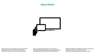 Digital Media
Smart Home by Aaron K. Kim from the Noun Project
Google Glass by Luis Prado from the Noun Project
Television by Javier Calvo Patiño from the Noun Project Augmented Reality by Evangeline La from the Noun Project
Tablet by Luis Prado from the Noun Project
QR Code by Gabriele Debolini from the Noun Project
iBeacon by Stéphanie Rusch from the Noun Project
mobile payment by Luis Prado from the Noun Project
Smartwatch by Rabee Balakrishnan from the Noun Project
 