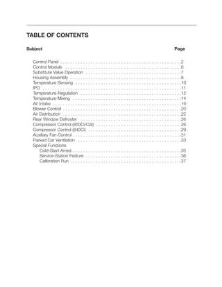 TABLE OF CONTENTS
Subject Page
Control Panel . . . . . . . . . . . . . . . . . . . . . . . . . . . . . . . . . . . . . . . . . . . . . . . .2
Control Module . . . . . . . . . . . . . . . . . . . . . . . . . . . . . . . . . . . . . . . . . . . . . .6
Substitute Value Operation . . . . . . . . . . . . . . . . . . . . . . . . . . . . . . . . . . . . . .7
Housing Assembly . . . . . . . . . . . . . . . . . . . . . . . . . . . . . . . . . . . . . . . . . . . .8
Temperature Sensing . . . . . . . . . . . . . . . . . . . . . . . . . . . . . . . . . . . . . . . . . .10
IPO . . . . . . . . . . . . . . . . . . . . . . . . . . . . . . . . . . . . . . . . . . . . . . . . . . . . . . .11
Temperature Regulation . . . . . . . . . . . . . . . . . . . . . . . . . . . . . . . . . . . . . . . .12
Temperature Mixing . . . . . . . . . . . . . . . . . . . . . . . . . . . . . . . . . . . . . . . . . . .14
Air Intake . . . . . . . . . . . . . . . . . . . . . . . . . . . . . . . . . . . . . . . . . . . . . . . . . . .16
Blower Control . . . . . . . . . . . . . . . . . . . . . . . . . . . . . . . . . . . . . . . . . . . . . . .20
Air Distribution . . . . . . . . . . . . . . . . . . . . . . . . . . . . . . . . . . . . . . . . . . . . . . .22
Rear Window Defroster . . . . . . . . . . . . . . . . . . . . . . . . . . . . . . . . . . . . . . . .26
Compressor Control (850Ci/CSi) . . . . . . . . . . . . . . . . . . . . . . . . . . . . . . . . . .26
Compressor Control (840Ci) . . . . . . . . . . . . . . . . . . . . . . . . . . . . . . . . . . . . .29
Auxiliary Fan Control . . . . . . . . . . . . . . . . . . . . . . . . . . . . . . . . . . . . . . . . . . .31
Parked Car Ventilation . . . . . . . . . . . . . . . . . . . . . . . . . . . . . . . . . . . . . . . . .33
Special Functions
Cold-Start Arrest . . . . . . . . . . . . . . . . . . . . . . . . . . . . . . . . . . . . . . . . . . .35
Service-Station Feature . . . . . . . . . . . . . . . . . . . . . . . . . . . . . . . . . . . . . .36
Calibration Run . . . . . . . . . . . . . . . . . . . . . . . . . . . . . . . . . . . . . . . . . . . .37
 