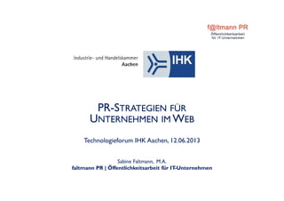 PR-STRATEGIEN FÜR
UNTERNEHMEN IM WEB
Technologieforum IHK Aachen, 12.06.2013
Sabine Faltmann, M.A.
faltmann PR | Öffentlichkeitsarbeit für IT-Unternehmen
 