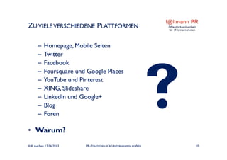 ZU VIELE VERSCHIEDENE PLATTFORMEN
– Homepage, Mobile Seiten
– Twitter
– Facebook
– Foursquare und Google Places
– YouTube und Pinterest
– XING, Slideshare
– LinkedIn und Google+
– Blog
– Foren
• Warum?
IHK Aachen 12.06.2013 PR-STRATEGIEN FÜR UNTERNEHMEN IM WEB 10
 
