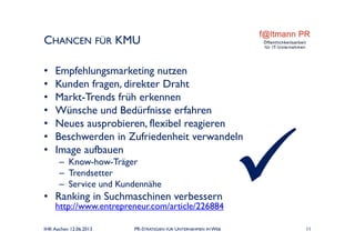 CHANCEN FÜR KMU
• Empfehlungsmarketing nutzen
• Kunden fragen, direkter Draht
• Markt-Trends früh erkennen
• Wünsche und Bedürfnisse erfahren
• Neues ausprobieren, flexibel reagieren
• Beschwerden in Zufriedenheit verwandeln
• Image aufbauen
– Know-how-Träger
– Trendsetter
– Service und Kundennähe
• Ranking in Suchmaschinen verbessern
http://www.entrepreneur.com/article/226884
IHK Aachen 12.06.2013 PR-STRATEGIEN FÜR UNTERNEHMEN IM WEB 11
 