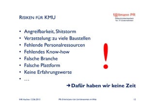 RISIKEN FÜR KMU
• Angreifbarkeit, Shitstorm
• Verzettelung: zu viele Baustellen
• Fehlende Personalressourcen
• Fehlendes Know-how
• Falsche Branche
• Falsche Plattform
• Keine Erfahrungswerte
• …
Dafür haben wir keine Zeit
IHK Aachen 12.06.2013 PR-STRATEGIEN FÜR UNTERNEHMEN IM WEB 12
 