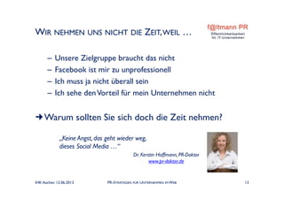WIR NEHMEN UNS NICHT DIE ZEIT,WEIL …
– Unsere Zielgruppe braucht das nicht
– Facebook ist mir zu unprofessionell
– Ich muss ja nicht überall sein
– Ich sehe denVorteil für mein Unternehmen nicht
Warum sollten Sie sich doch die Zeit nehmen?
„Keine Angst, das geht wieder weg,
dieses Social Media …“
Dr. Kerstin Hoffmann, PR-Doktor
www.pr-doktor.de
IHK Aachen 12.06.2013 PR-STRATEGIEN FÜR UNTERNEHMEN IM WEB 13
 