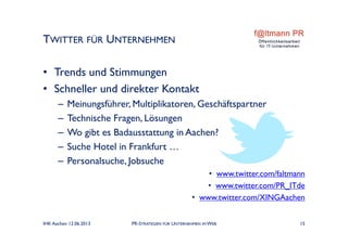 TWITTER FÜR UNTERNEHMEN
IHK Aachen 12.06.2013 PR-STRATEGIEN FÜR UNTERNEHMEN IM WEB 15
• Trends und Stimmungen
• Schneller und direkter Kontakt
– Meinungsführer, Multiplikatoren, Geschäftspartner
– Technische Fragen, Lösungen
– Wo gibt es Badausstattung in Aachen?
– Suche Hotel in Frankfurt …
– Personalsuche, Jobsuche
• www.twitter.com/faltmann
• www.twitter.com/PR_ITde
• www.twitter.com/XINGAachen
 