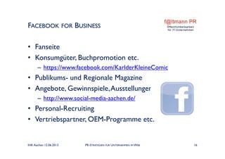 • Fanseite
• Konsumgüter, Buchpromotion etc.
– https://www.facebook.com/KarlderKleineComic
• Publikums- und Regionale Magazine
• Angebote, Gewinnspiele,Ausstellungen
– http://www.social-media-aachen.de/
• Personal-Recruiting
• Vertriebspartner, OEM-Programme etc.
FACEBOOK FOR BUSINESS
IHK Aachen 12.06.2013 PR-STRATEGIEN FÜR UNTERNEHMEN IM WEB 16
 