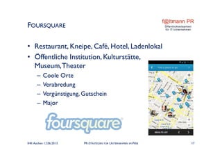 • Restaurant, Kneipe, Café, Hotel, Ladenlokal
• Öffentliche Institution, Kulturstätte,
Museum,Theater
– Coole Orte
– Verabredung
– Vergünstigung, Gutschein
– Major
FOURSQUARE
IHK Aachen 12.06.2013 PR-STRATEGIEN FÜR UNTERNEHMEN IM WEB 17
 