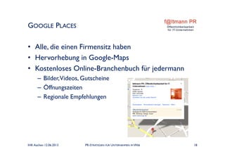 • Alle, die einen Firmensitz haben
• Hervorhebung in Google-Maps
• Kostenloses Online-Branchenbuch für jedermann
– Bilder,Videos, Gutscheine
– Öffnungszeiten
– Regionale Empfehlungen
GOOGLE PLACES
IHK Aachen 12.06.2013 PR-STRATEGIEN FÜR UNTERNEHMEN IM WEB 18
 