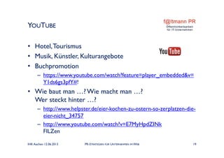 • Hotel,Tourismus
• Musik, Künstler, Kulturangebote
• Buchpromotion
– https://www.youtube.com/watch?feature=player_embedded&v=
Y1ds6gs3pfY#!
• Wie baut man …? Wie macht man …?
Wer steckt hinter …?
– http://www.helpster.de/eier-kochen-zu-ostern-so-zerplatzen-die-
eier-nicht_34757
– http://www.youtube.com/watch?v=E7MyHpdZINk
FILZen
YOUTUBE
IHK Aachen 12.06.2013 PR-STRATEGIEN FÜR UNTERNEHMEN IM WEB 19
 