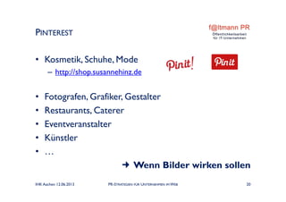 • Kosmetik, Schuhe, Mode
– http://shop.susannehinz.de
• Fotografen, Grafiker, Gestalter
• Restaurants, Caterer
• Eventveranstalter
• Künstler
• …
 Wenn Bilder wirken sollen
PINTEREST
IHK Aachen 12.06.2013 PR-STRATEGIEN FÜR UNTERNEHMEN IM WEB 20
 