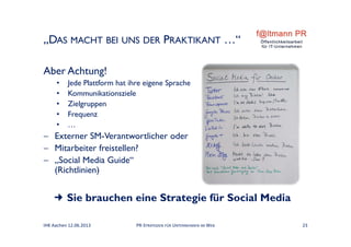 „DAS MACHT BEI UNS DER PRAKTIKANT …“
Aber Achtung!
• Jede Plattform hat ihre eigene Sprache
• Kommunikationsziele
• Zielgruppen
• Frequenz
• …
 Externer SM-Verantwortlicher oder
 Mitarbeiter freistellen?
 „Social Media Guide“
(Richtlinien)
 Sie brauchen eine Strategie für Social Media
IHK Aachen 12.06.2013 PR‐STRATEGIEN FÜR UNTERNEHMEN IM WEB 23
 