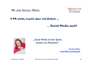 PR UND SOCIAL MEDIA
„Social Media ist kein Sprint,
sondern ein Marathon.“
Claudia Hilker
www.hilker-consulting.de
IHK Aachen 12.06.2013 PR-STRATEGIEN FÜR UNTERNEHMEN IM WEB 25
PR wirkt, macht aber viel Arbeit ...
… Social Media auch!
 