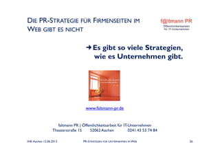 DIE PR-STRATEGIE FÜR FIRMENSEITEN IM
WEB GIBT ES NICHT
Es gibt so viele Strategien,
wie es Unternehmen gibt.
www.faltmann-pr.de
IHK Aachen 12.06.2013 PR-STRATEGIEN FÜR UNTERNEHMEN IM WEB 26
faltmann PR | Öffentlichkeitsarbeit für IT-Unternehmen
Theaterstraße 15 52062 Aachen 0241.43 53 74 84
 
