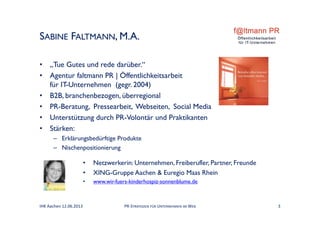 SABINE FALTMANN, M.A.
• „Tue Gutes und rede darüber.“
• Agentur faltmann PR | Öffentlichkeitsarbeit
für IT-Unternehmen (gegr. 2004)
• B2B, branchenbezogen, überregional
• PR-Beratung, Pressearbeit, Webseiten, Social Media
• Unterstützung durch PR-Volontär und Praktikanten
• Stärken:
– Erklärungsbedürftige Produkte
– Nischenpositionierung
IHK Aachen 12.06.2013 3PR‐STRATEGIEN FÜR UNTERNEHMEN IM WEB
• Netzwerkerin: Unternehmen, Freiberufler, Partner, Freunde
• XING-Gruppe Aachen & Euregio Maas Rhein
• www.wir-fuers-kinderhospiz-sonnenblume.de
 