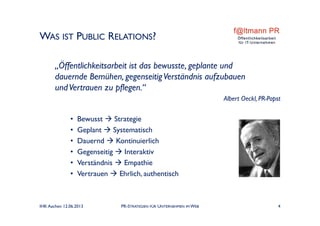 WAS IST PUBLIC RELATIONS?
„Öffentlichkeitsarbeit ist das bewusste, geplante und
dauernde Bemühen, gegenseitigVerständnis aufzubauen
undVertrauen zu pflegen.“
Albert Oeckl, PR-Papst
• Bewusst  Strategie
• Geplant  Systematisch
• Dauernd  Kontinuierlich
• Gegenseitig  Interaktiv
• Verständnis  Empathie
• Vertrauen  Ehrlich, authentisch
IHK Aachen 12.06.2013 PR-STRATEGIEN FÜR UNTERNEHMEN IM WEB 4
 
