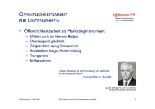 ÖFFENTLICHKEITSARBEIT
FÜR UNTERNEHMEN
• Öffentlichkeitsarbeit als Marketinginstrument
– Effektiv, auch bei kleinem Budget
– Überzeugend, glaubhaft
– Zielgerichtet, wenig Streuverlust
– Bekanntheit, Image, Markenbildung
– Transparenz
– Einflussnahme
„Public Relations ist dieVerbreitung vonWahrheit
in verschönerter Form.“
Conrad Ahlers (1922-80)
Quelle: Stiftung Haus der Geschichte
der Bundesrepublik Deutschland
IHK Aachen 12.06.2013 PR-STRATEGIEN FÜR UNTERNEHMEN IM WEB 5
 