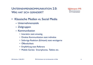 UNTERNEHMENSKOMMUNIKATION 2.0:
WAS HAT SICH GEÄNDERT?
• Klassische Medien vs. Social Media
– Unternehmensziele
– Zielgruppen
– Kommunikation
• Interaktiv statt einseitig
• Direkte Kommunikation statt indirekte
• Sofortige Reaktion (Echtzeit) statt verzögerte
• Öffentlichkeit
• Empfehlung statt Referenz
• Mobile Geräte: Smartphones, Tablets etc.
IHK Aachen 12.06.2013 PR-STRATEGIEN FÜR UNTERNEHMEN IM WEB 6
 