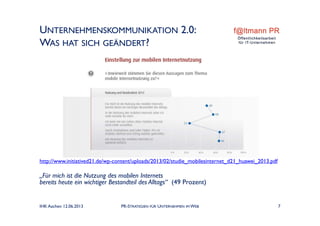 UNTERNEHMENSKOMMUNIKATION 2.0:
WAS HAT SICH GEÄNDERT?
IHK Aachen 12.06.2013 PR-STRATEGIEN FÜR UNTERNEHMEN IM WEB 7
http://www.initiatived21.de/wp-content/uploads/2013/02/studie_mobilesinternet_d21_huawei_2013.pdf
„Für mich ist die Nutzung des mobilen Internets
bereits heute ein wichtiger Bestandteil des Alltags“ (49 Prozent)
 