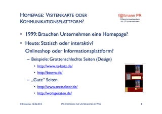 HOMEPAGE: VISITENKARTE ODER
KOMMUNIKATIONSPLATTFORM?
• 1999: Brauchen Unternehmen eine Homepage?
• Heute: Statisch oder interaktiv?
Onlineshop oder Informationsplattform?
– Beispiele: Grottenschlechte Seiten (Design)
• http://www.ra-kotz.de/
• http://bowra.de/
– „Gute“ Seiten
• http://www.textsektor.de/
• http://wohlgeraten.de/
IHK Aachen 12.06.2013 PR-STRATEGIEN FÜR UNTERNEHMEN IM WEB 8
 