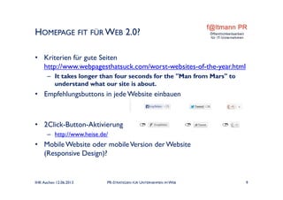• Kriterien für gute Seiten
http://www.webpagesthatsuck.com/worst-websites-of-the-year.html
– It takes longer than four seconds for the "Man from Mars" to
understand what our site is about.
• Empfehlungsbuttons in jede Website einbauen
• 2Click-Button-Aktivierung
– http://www.heise.de/
• Mobile Website oder mobileVersion der Website
(Responsive Design)?
HOMEPAGE FIT FÜR WEB 2.0?
IHK Aachen 12.06.2013 PR-STRATEGIEN FÜR UNTERNEHMEN IM WEB 9
 