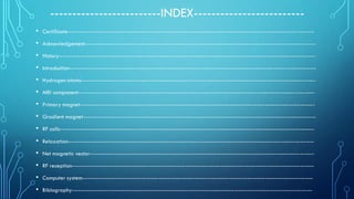 -------------------------INDEX-------------------------
• Certificate-----------------------------------------------------------------------------------------------------------------------------
• Acknowledgement---------------------------------------------------------------------------------------------------------------------
• History----------------------------------------------------------------------------------------------------------------------------------
• Introduction-----------------------------------------------------------------------------------------------------------------------------
• Hydrogen atoms-----------------------------------------------------------------------------------------------------------------------
• MRI component------------------------------------------------------------------------------------------------------------------------
• Primary magnet-----------------------------------------------------------------------------------------------------------------------
• Gradient magnet----------------------------------------------------------------------------------------------------------------------
• RF coils---------------------------------------------------------------------------------------------------------------------------------
• Relaxation-----------------------------------------------------------------------------------------------------------------------------
• Net magnetic vector------------------------------------------------------------------------------------------------------------------
• RF reception---------------------------------------------------------------------------------------------------------------------------
• Computer system---------------------------------------------------------------------------------------------------------------------
• Biblography--------------------------------------------------------------------------------------------------------------------------
 