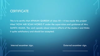 CERTIFICATE
This is to certify that AFNAAN QURESHI of class XII – A has made this project
titled ‘HOW MRI SCAN WORKS ?’ under the supervision and guidance of Mrs.
SUNITA MAAM. The work speaks about sincere efforts of the studen t and thinks
it quite satisfactory and should be accepted.
Internal examiner sign. External examiner sign.
___________________ ____________________
 