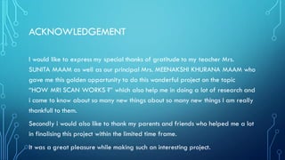 ACKNOWLEDGEMENT
I would like to express my special thanks of gratitude to my teacher Mrs.
SUNITA MAAM as well as our principal Mrs. MEENAKSHI KHURANA MAAM who
gave me this golden opportunity to do this wonderful project on the topic
“HOW MRI SCAN WORKS ?” which also help me in doing a lot of research and
i came to know about so many new things about so many new things I am really
thankfull to them.
Secondly i would also like to thank my parents and friends who helped me a lot
in finalising this project within the limited time frame.
It was a great pleasure while making such an interesting project.
 