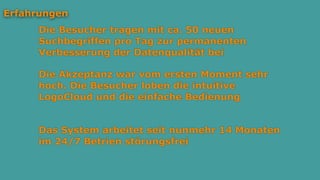 Die Besucher tragen mit ca. 50 neuen
Suchbegriffen pro Tag zur permanenten
Verbesserung der Datenqualität bei
Erfahrungen
Die Akzeptanz war vom ersten Moment sehr
hoch. Die Besucher loben die intuitive
LogoCloud und die einfache Bedienung
Das System arbeitet seit nunmehr 14 Monaten
im 24/7 Betrien störungsfrei
 