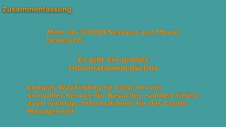Es gibt ein großes
Informationsbedürfnis
Zusammenfassung
Mehr als 30.000 Sessions pro Monat
beweisen:
kompas WayFinding ist nicht nur ein
sinnvoller Service für Besucher, sondert liefert
auch wichtige Informationen für das Center
Management
 