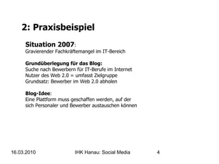 2: Praxisbeispiel Situation 2007 : Gravierender Fachkräftemangel im IT-Bereich Grundüberlegung für das Blog: Suche nach Bewerbern für IT-Berufe im Internet Nutzer des Web 2.0 = umfasst Zielgruppe Grundsatz: Bewerber im Web 2.0 abholen Blog-Idee :  Eine Plattform muss geschaffen werden, auf der  sich Personaler und Bewerber austauschen können 