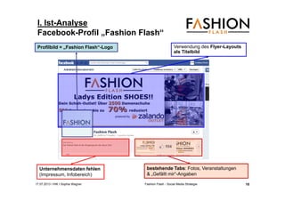 17.07.2013 I IHK I Sophia Wagner Fashion Flash - Social Media Strategie
I. Ist-Analyse
Facebook-Profil „Fashion Flash“
Unternehmensdaten fehlen
(Impressum, Infobereich)
Verwendung des Flyer-Layouts
als Titelbild
bestehende Tabs: Fotos, Veranstaltungen
& „Gefällt mir“-Angaben
Profilbild = „Fashion Flash“-Logo
10
 