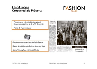 17.07.2013 I IHK I Sophia Wagner Fashion Flash - Social Media Strategie
I. Ist-Analyse
Crossmediale Präsenz
• Radiowerbung im Vorfeld der Sale-Events
• Spots & redaktioneller Beitrag über den Sale
• keine Verknüpfung mit Social Media
• Printpräsenz: indirekte Werbung durch
Kooperationspartner (z. B. MTP Chemnitz)
• Plakat- & Flyerwerbung
11
 
