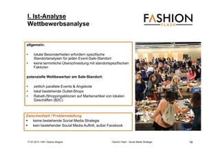 17.07.2013 I IHK I Sophia Wagner Fashion Flash - Social Media Strategie
allgemein:
• lokale Besonderheiten erfordern spezifische
Standortanalysen für jeden Event-Sale-Standort
• keine terminliche Überschneidung mit standortspezifischen
Faktoren
potenzielle Wettbewerber am Sale-Standort:
• zeitlich parallele Events & Angebote
• lokal bestehende Outlet-Shops
• Rabatt-/Shoppingaktionen auf Markenartikel von lokalen
Geschäften (B2C)
Zwischenfazit / Problemstellung
 keine bestehende Social Media Strategie
 kein bestehender Social Media Auftritt, außer Facebook
I. Ist-Analyse
Wettbewerbsanalyse
12
 