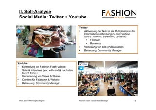 17.07.2013 I IHK I Sophia Wagner Fashion Flash - Social Media Strategie
II. Soll-Analyse
Social Media: Twitter + Youtube
Twitter
• Aktivierung der Nutzer als Multiplikatoren für
Informationsverbreitung zu den Fashion
Sales (Termine, Sortiment, Location):
• Follower
• Retweets
• Verlinkung von Bild-/Videoinhalten
• Betreuung: Community Manager
Youtube
• Einstellung der Fashion Flash-Videos:
Sale & Interviews (vor, während & nach den
Event-Sales)
• Generierung von Views & Shares
• Content für Facebook & Website
• Betreuung: Community Manager
16
 