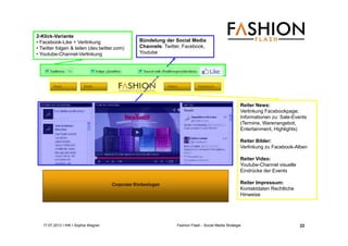 17.07.2013 I IHK I Sophia Wagner Fashion Flash - Social Media Strategie
Bündelung der Social Media
Channels: Twitter, Facebook,
Youtube
2-Klick-Variante
• Facebook-Like + Verlinkung
• Twitter folgen & teilen (dev.twitter.com)
• Youtube-Channel-Verlinkung
Reiter News:
Verlinkung Facebookpage;
Informationen zu: Sale-Events
(Termine, Warenangebot,
Entertainment, Highlights)
Reiter Bilder:
Verlinkung zu Facebook-Alben
Reiter Video:
Youtube-Channel visuelle
Eindrücke der Events
Reiter Impressum:
Kontaktdaten Rechtliche
Hinweise
22
 
