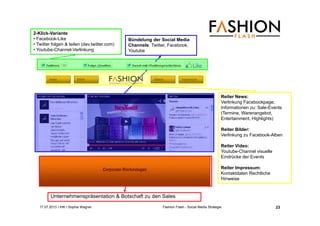 17.07.2013 I IHK I Sophia Wagner Fashion Flash - Social Media Strategie
Unternehmenspräsentation & Botschaft zu den Sales
Bündelung der Social Media
Channels: Twitter, Facebook,
Youtube
2-Klick-Variante
• Facebook-Like
• Twitter folgen & teilen (dev.twitter.com)
• Youtube-Channel-Verlinkung
Reiter News:
Verlinkung Facebookpage;
Informationen zu: Sale-Events
(Termine, Warenangebot,
Entertainment, Highlights)
Reiter Bilder:
Verlinkung zu Facebook-Alben
Reiter Video:
Youtube-Channel visuelle
Eindrücke der Events
Reiter Impressum:
Kontaktdaten Rechtliche
Hinweise
23
 