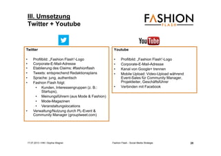 17.07.2013 I IHK I Sophia Wagner Fashion Flash - Social Media Strategie
III. Umsetzung
Twitter + Youtube
Youtube
• Profilbild: „Fashion Flash“-Logo
• Corporate-E-Mail-Adresse
• Kanal von Google+ trennen
• Mobile Upload: Video-Upload während
Event-Sales für Community Manager,
Projektleiter, Geschäftsführer
• Verbinden mit Facebook
Twitter
• Profilbild: „Fashion Flash“-Logo
• Corporate-E-Mail-Adresse
• Etablierung des Claims: #fashionflash
• Tweets: entsprechend Redaktionsplans
• Sprache: jung, authentisch
• Fashion Flash folgt:
• Kunden, Interessengruppen (z. B.:
Startups),
• Meinungsführern (aus Mode & Fashion)
• Mode-Magazinen
• Veranstaltungslocations
• Verwaltung/Nutzung durch PL-Event &
Community Manager (grouptweet.com)
25
 