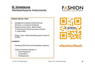 17.07.2013 I IHK I Sophia Wagner Fashion Flash - Social Media Strategie
Plakate, Banner, Flyer:
• strategische & operative Zielerreichung:
QR-Code: zu Facebook & Website
• Etablierung des Claims: #fashionflash
 Aktivierung & Gewinnung neuer Follower
 viraler Effekt
• Plakat-, Flyer- & Bannererstellung durch externen
Grafiker
zusätzlich:
Hashtag & QR-Code auf Einkaufstüten platzieren
Twitter & Facebook-Signatur in:
• Email-Signaturen
• Visitenkarten
• Briefsignaturen
III. Umsetzung
Werbewirksame Instrumente
#fashionflash
26
 