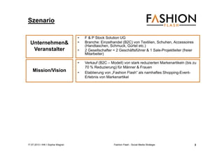 17.07.2013 I IHK I Sophia Wagner Fashion Flash - Social Media Strategie
Szenario
• F & P Stock Solution UG
• Branche: Einzelhandel (B2C) von Textilien, Schuhen, Accessoires
(Handtaschen, Schmuck, Gürtel etc.)
• 2 Gesellschafter = 2 Geschäftsführer & 1 Sale-Projektleiter (freier
Mitarbeiter)
Unternehmen&
Veranstalter
Mission/Vision
• Verkauf (B2C – Modell) von stark reduzierten Markenartikeln (bis zu
70 % Reduzierung) für Männer & Frauen
• Etablierung von „Fashion Flash“ als namhaftes Shopping-Event-
Erlebnis von Markenartikel
3
 