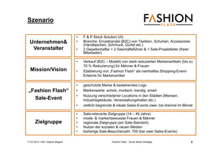 17.07.2013 I IHK I Sophia Wagner Fashion Flash - Social Media Strategie
Szenario
• F & P Stock Solution UG
• Branche: Einzelhandel (B2C) von Textilien, Schuhen, Accessoires
(Handtaschen, Schmuck, Gürtel etc.)
• 2 Gesellschafter = 2 Geschäftsführer & 1 Sale-Projektleiter (freier
Mitarbeiter)
• Sale-relevante Zielgruppe (14 – 49 Jahre)
• mode- & markenbewusste Frauen & Männer
• regionale Zielgruppe (am Sale-Standort)
• Nutzer der sozialen & neuen Medien
• bisherige Sale-Besucherzahl: 700 (bei zwei Sales-Events)
• geschützte Marke & bestehendes Logo
• Markenwerte: schick, modisch, trendig, smart
• Nutzung verschiedener Locations in den Städten (Mensen,
Industriegebäude, Veranstaltungshallen etc.)
• zeitlich begrenzte & lokale Sales-Events zwei- bis dreimal im Monat
Zielgruppe
„Fashion Flash“
Sale-Event
Unternehmen&
Veranstalter
Mission/Vision
• Verkauf (B2C – Modell) von stark reduzierten Markenartikeln (bis zu
70 % Reduzierung) für Männer & Frauen
• Etablierung von „Fashion Flash“ als namhaftes Shopping-Event-
Erlebnis für Markenartikel
5
 