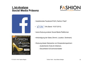 17.07.2013 I IHK I Sophia Wagner Fashion Flash - Social Media Strategie
I. Ist-Analyse
Social Media Präsenz
• bestehendes Facebook-Profil „Fashion Flash“
• 104 (Stand: 16.07.2013)
• keine Nutzung anderer Social Media Plattformen
• Ankündigung der Sales (Termin, Location, Sortiment)
• Nutzung lokaler Netzwerke von Kooperationspartnern
- studentische Clubs & Initiativen,
- Discotheken & Eventveranstalter
6
 