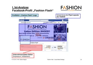 17.07.2013 I IHK I Sophia Wagner Fashion Flash - Social Media Strategie
I. Ist-Analyse
Facebook-Profil „Fashion Flash“
Unternehmensdaten fehlen
(Impressum, Infobereich)
Verwendung des Flyer-Layouts
als Titelbild
Profilbild = „Fashion Flash“-Logo
9
 