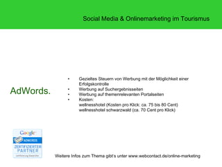 Social Media & Onlinemarketing im Tourismus




                 •    Gezieltes Steuern von Werbung mit der Möglichkeit einer
                      Erfolgskontrolle
AdWords.         •
                 •
                      Werbung auf Suchergebnisseiten
                      Werbung auf themenrelevanten Portalseiten
                 •    Kosten:
                      wellnesshotel (Kosten pro Klick: ca. 75 bis 80 Cent)
                      wellnesshotel schwarzwald (ca. 70 Cent pro Klick)




           Weitere Infos zum Thema gibt‘s unter www.webcontact.de/online-marketing
 